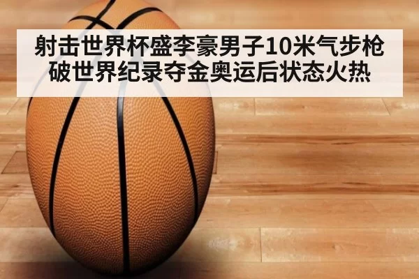 射击世界杯盛李豪男子10米气步枪破世界纪录夺金奥运后状态火热