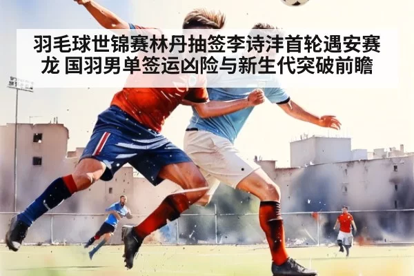 羽毛球世锦赛林丹抽签李诗沣首轮遇安赛龙 国羽男单签运凶险与新生代突破前瞻
