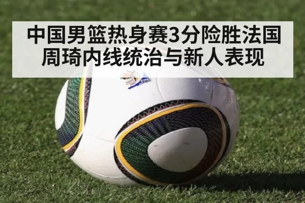中国男篮热身赛3分险胜法国周琦内线统治与新人表现