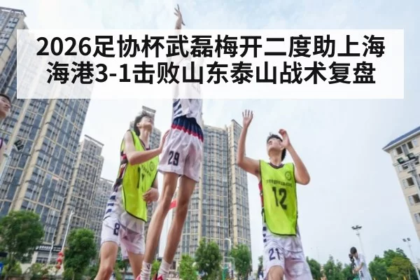 2026足协杯武磊梅开二度助上海海港3-1击败山东泰山战术复盘